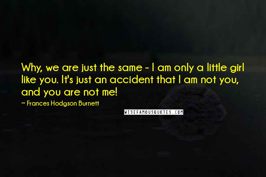 Frances Hodgson Burnett Quotes: Why, we are just the same - I am only a little girl like you. It's just an accident that I am not you, and you are not me!