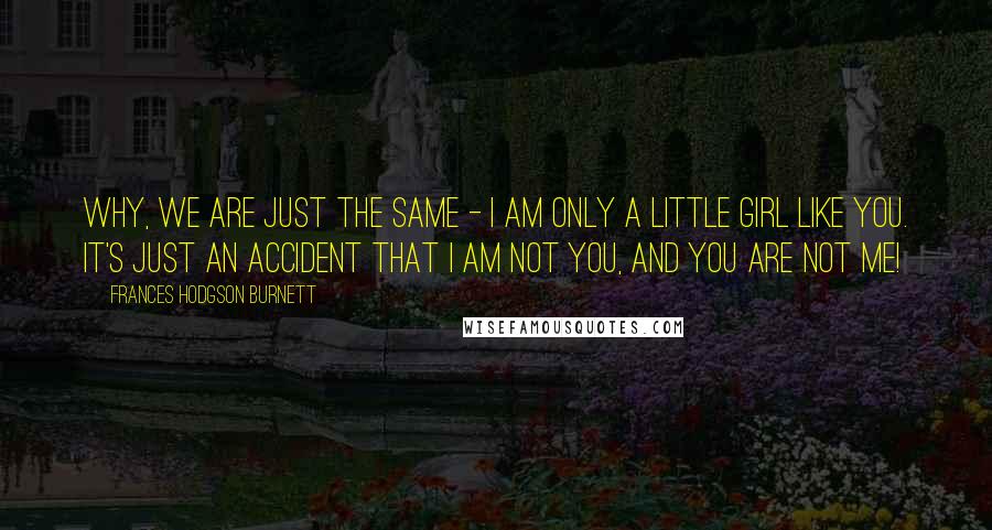 Frances Hodgson Burnett Quotes: Why, we are just the same - I am only a little girl like you. It's just an accident that I am not you, and you are not me!