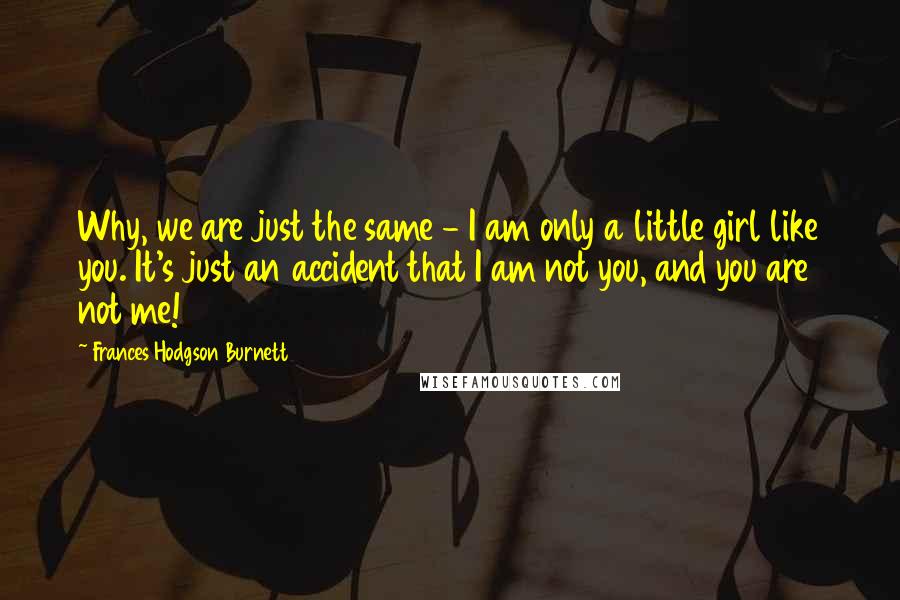 Frances Hodgson Burnett Quotes: Why, we are just the same - I am only a little girl like you. It's just an accident that I am not you, and you are not me!