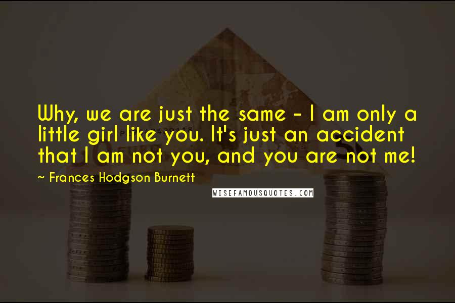 Frances Hodgson Burnett Quotes: Why, we are just the same - I am only a little girl like you. It's just an accident that I am not you, and you are not me!