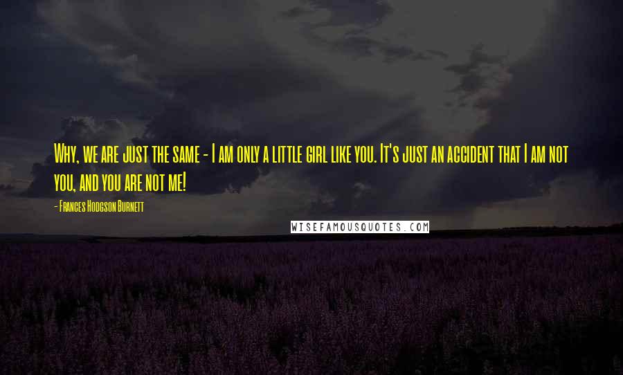 Frances Hodgson Burnett Quotes: Why, we are just the same - I am only a little girl like you. It's just an accident that I am not you, and you are not me!