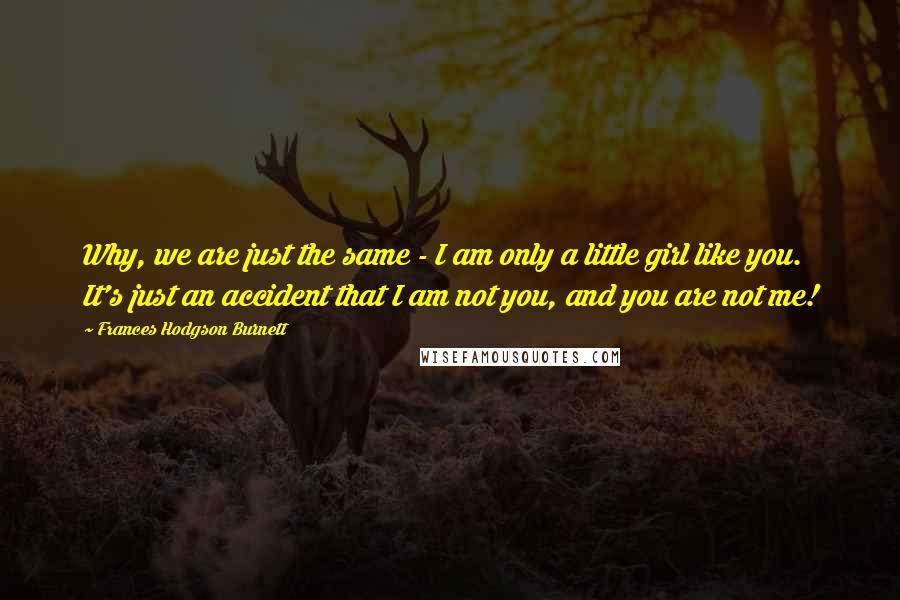 Frances Hodgson Burnett Quotes: Why, we are just the same - I am only a little girl like you. It's just an accident that I am not you, and you are not me!