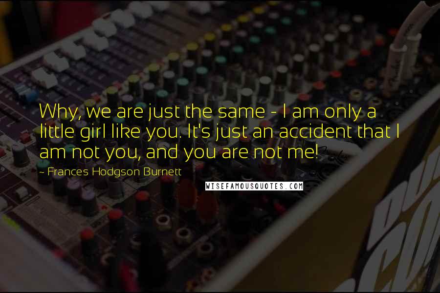 Frances Hodgson Burnett Quotes: Why, we are just the same - I am only a little girl like you. It's just an accident that I am not you, and you are not me!