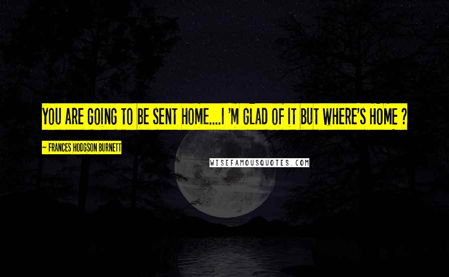 Frances Hodgson Burnett Quotes: you are going to be sent home....I 'm glad of it but where's HOME ?