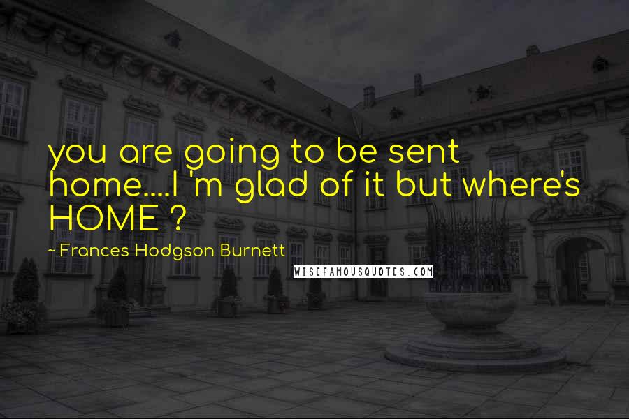 Frances Hodgson Burnett Quotes: you are going to be sent home....I 'm glad of it but where's HOME ?