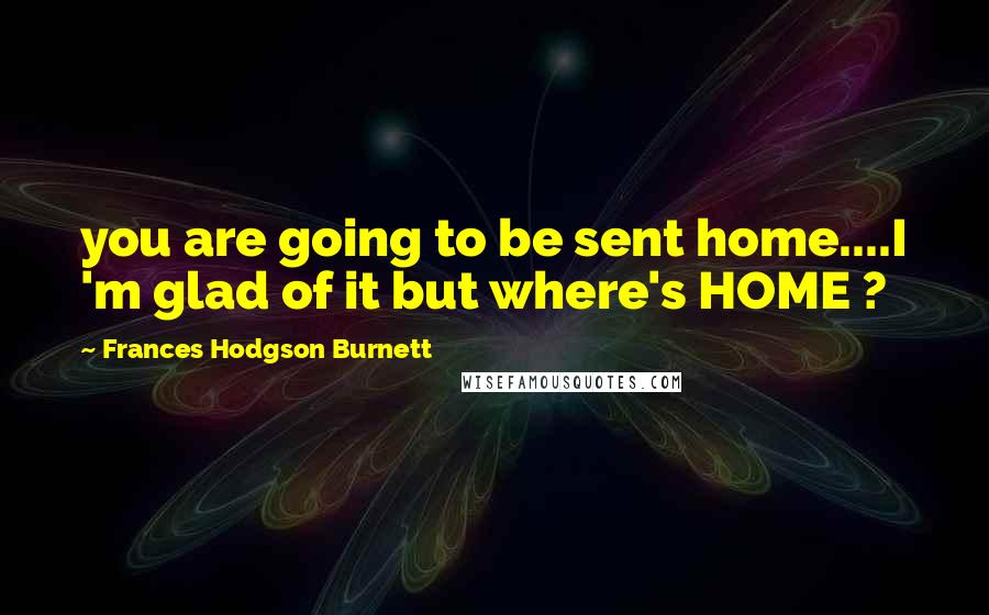 Frances Hodgson Burnett Quotes: you are going to be sent home....I 'm glad of it but where's HOME ?