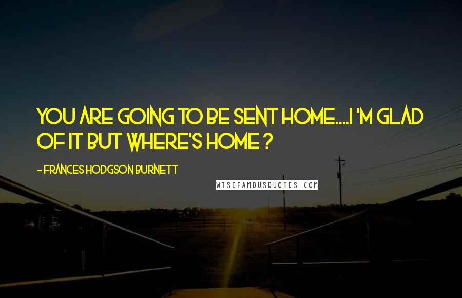 Frances Hodgson Burnett Quotes: you are going to be sent home....I 'm glad of it but where's HOME ?