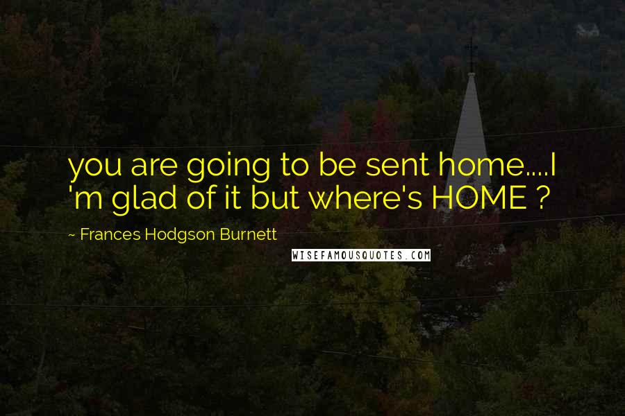 Frances Hodgson Burnett Quotes: you are going to be sent home....I 'm glad of it but where's HOME ?