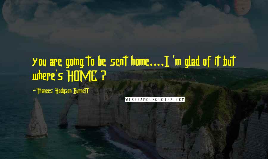 Frances Hodgson Burnett Quotes: you are going to be sent home....I 'm glad of it but where's HOME ?