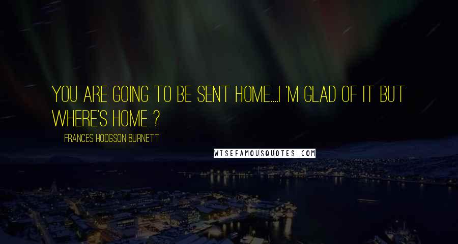 Frances Hodgson Burnett Quotes: you are going to be sent home....I 'm glad of it but where's HOME ?
