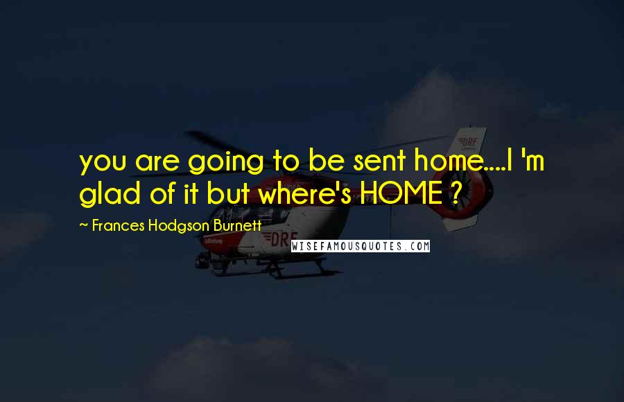 Frances Hodgson Burnett Quotes: you are going to be sent home....I 'm glad of it but where's HOME ?