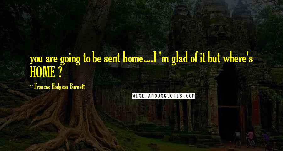 Frances Hodgson Burnett Quotes: you are going to be sent home....I 'm glad of it but where's HOME ?