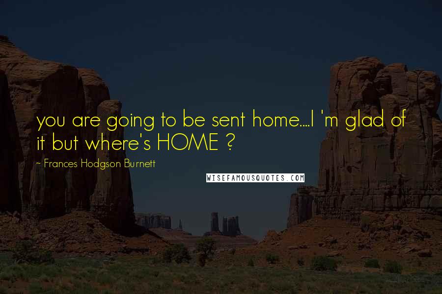 Frances Hodgson Burnett Quotes: you are going to be sent home....I 'm glad of it but where's HOME ?