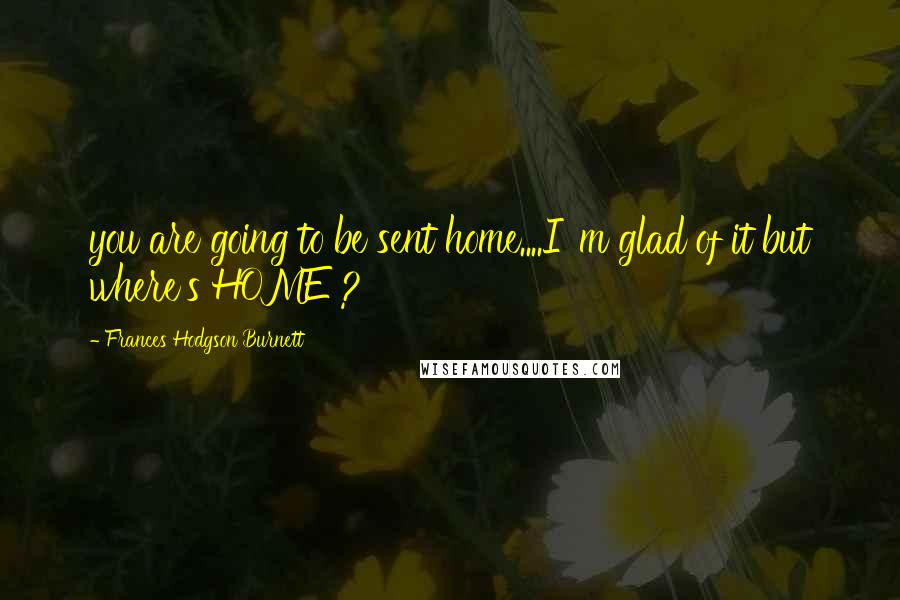 Frances Hodgson Burnett Quotes: you are going to be sent home....I 'm glad of it but where's HOME ?