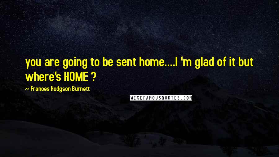 Frances Hodgson Burnett Quotes: you are going to be sent home....I 'm glad of it but where's HOME ?