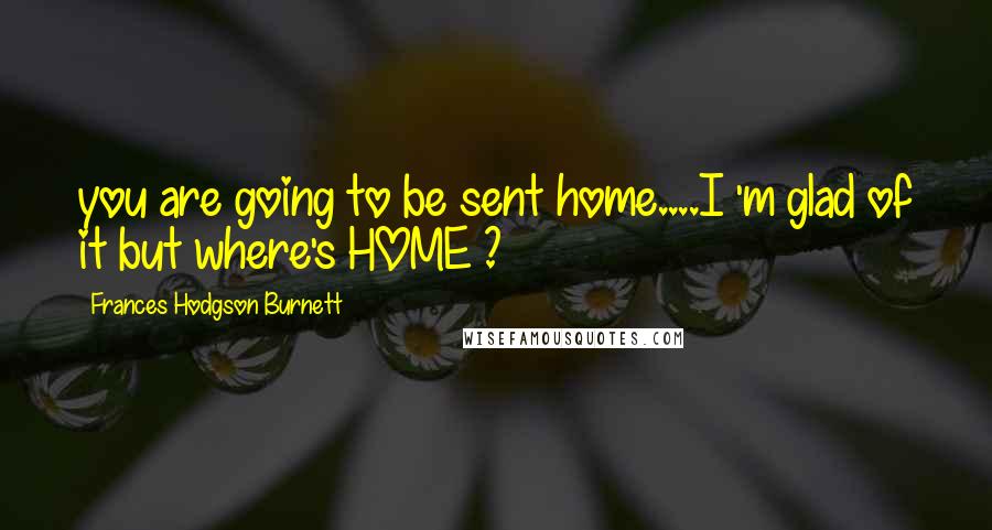 Frances Hodgson Burnett Quotes: you are going to be sent home....I 'm glad of it but where's HOME ?