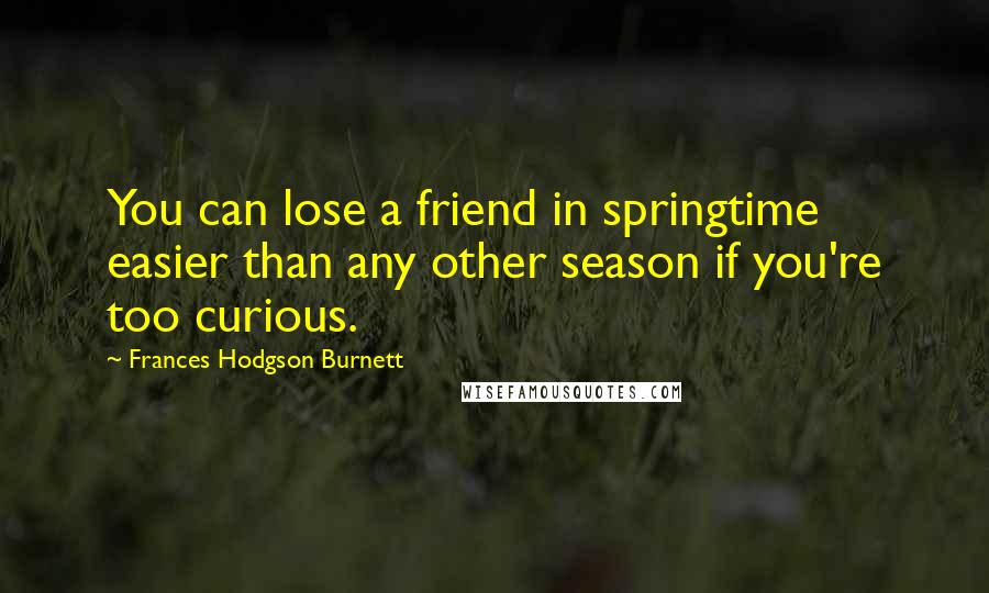Frances Hodgson Burnett Quotes: You can lose a friend in springtime easier than any other season if you're too curious.