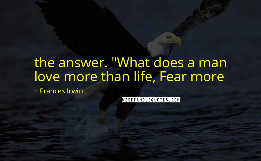 Frances Irwin Quotes: the answer. "What does a man love more than life, Fear more