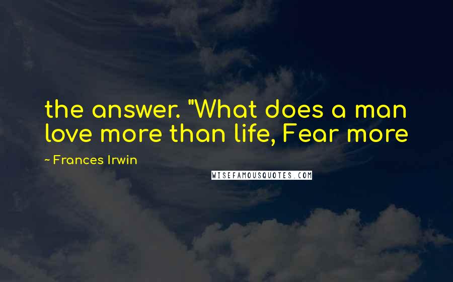 Frances Irwin Quotes: the answer. "What does a man love more than life, Fear more