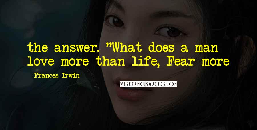 Frances Irwin Quotes: the answer. "What does a man love more than life, Fear more