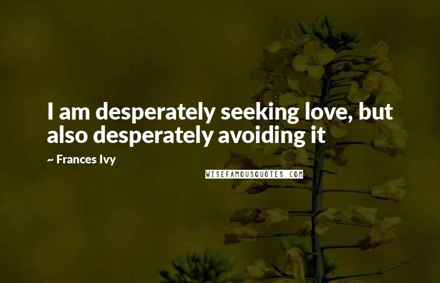 Frances Ivy Quotes: I am desperately seeking love, but also desperately avoiding it