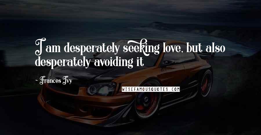 Frances Ivy Quotes: I am desperately seeking love, but also desperately avoiding it