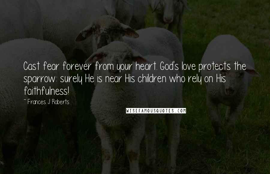 Frances J Roberts Quotes: Cast fear forever from your heart. God's love protects the sparrow: surely He is near His children who rely on His faithfulness!