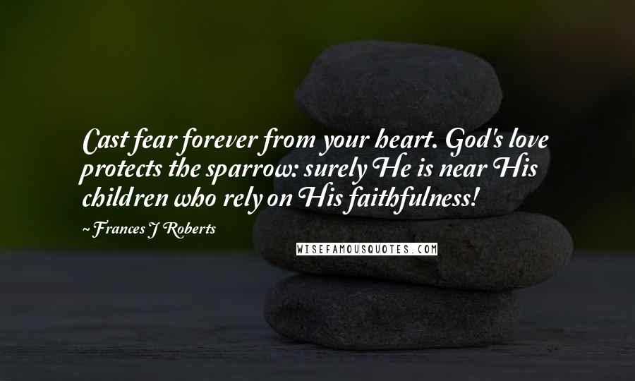 Frances J Roberts Quotes: Cast fear forever from your heart. God's love protects the sparrow: surely He is near His children who rely on His faithfulness!