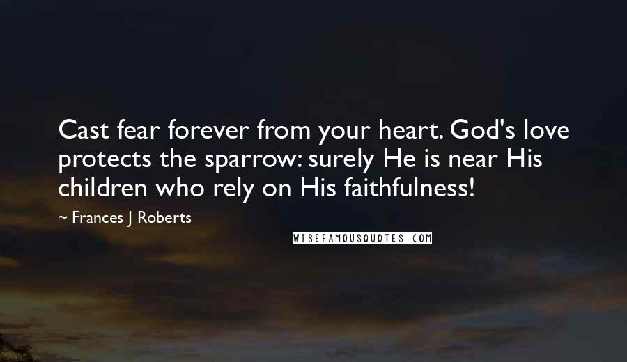 Frances J Roberts Quotes: Cast fear forever from your heart. God's love protects the sparrow: surely He is near His children who rely on His faithfulness!