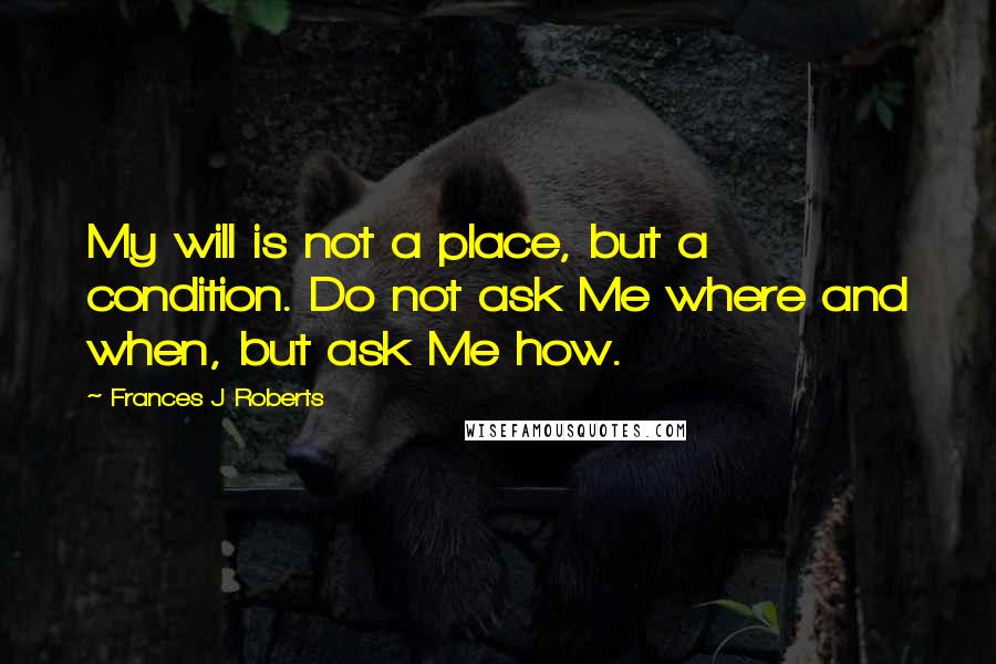 Frances J Roberts Quotes: My will is not a place, but a condition. Do not ask Me where and when, but ask Me how.