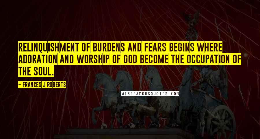 Frances J Roberts Quotes: Relinquishment of burdens and fears begins where adoration and worship of God become the occupation of the soul.