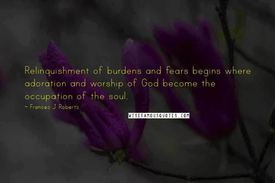 Frances J Roberts Quotes: Relinquishment of burdens and fears begins where adoration and worship of God become the occupation of the soul.