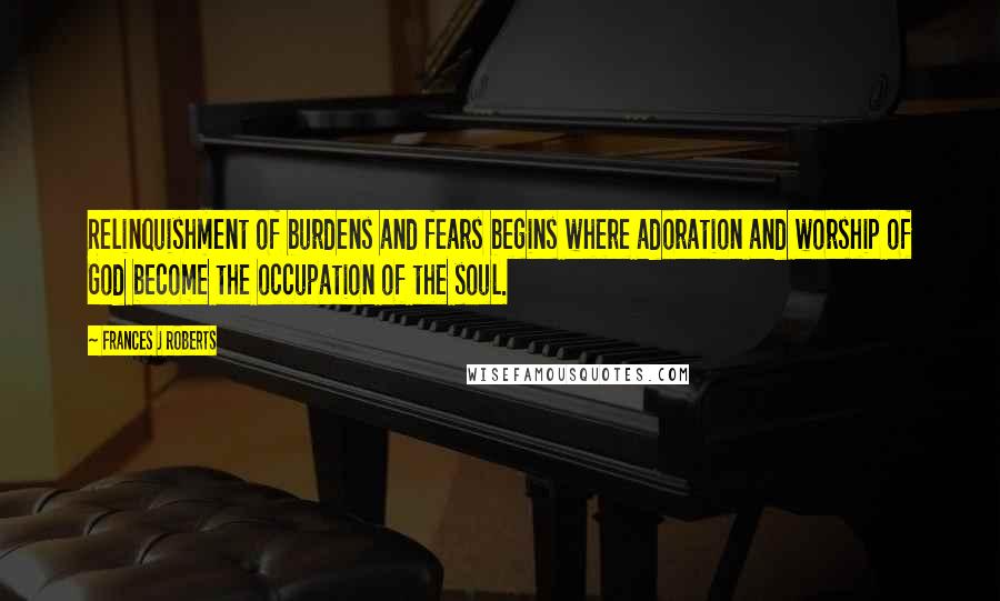 Frances J Roberts Quotes: Relinquishment of burdens and fears begins where adoration and worship of God become the occupation of the soul.