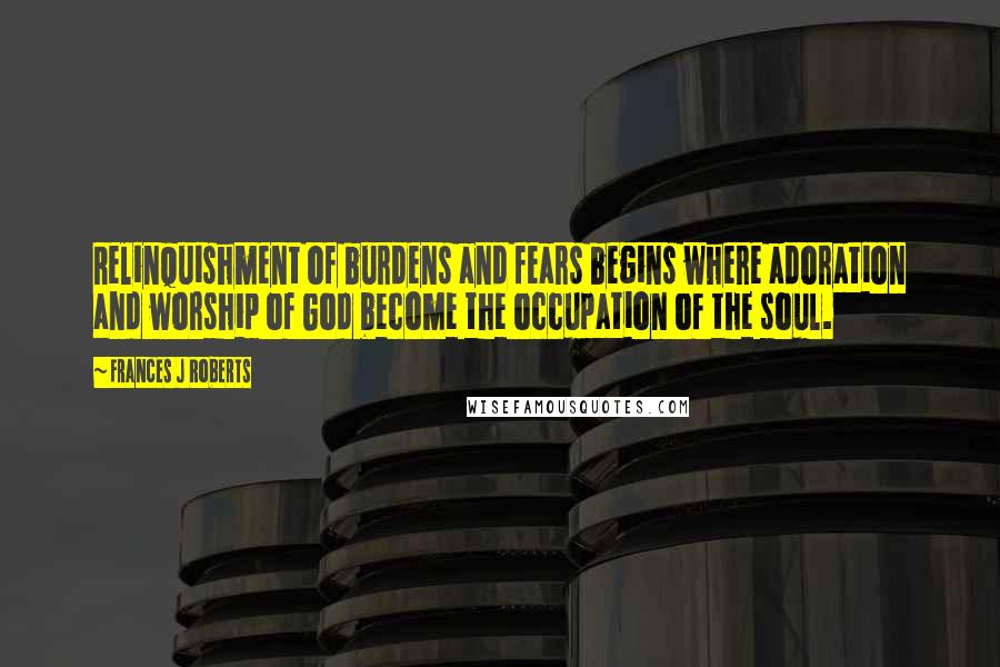 Frances J Roberts Quotes: Relinquishment of burdens and fears begins where adoration and worship of God become the occupation of the soul.