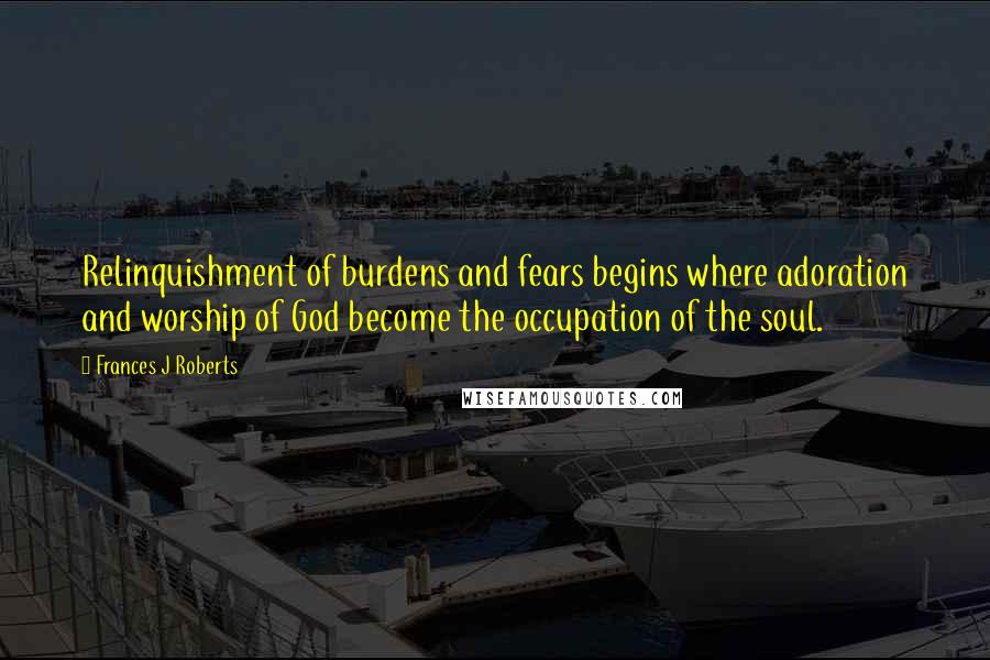 Frances J Roberts Quotes: Relinquishment of burdens and fears begins where adoration and worship of God become the occupation of the soul.