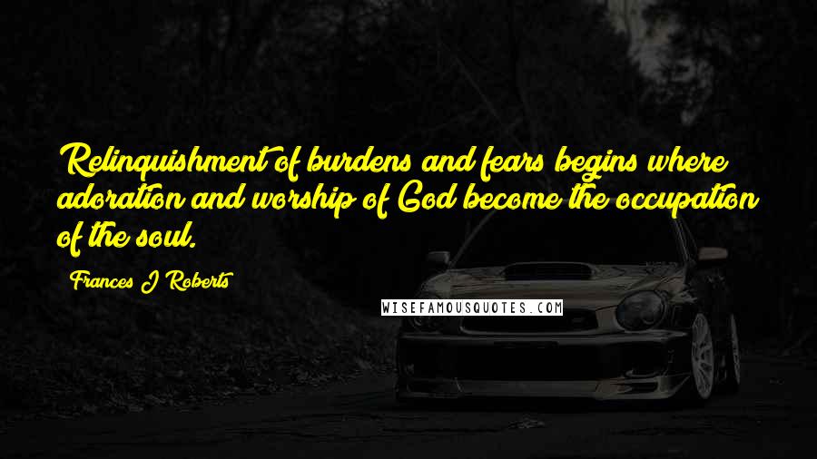 Frances J Roberts Quotes: Relinquishment of burdens and fears begins where adoration and worship of God become the occupation of the soul.