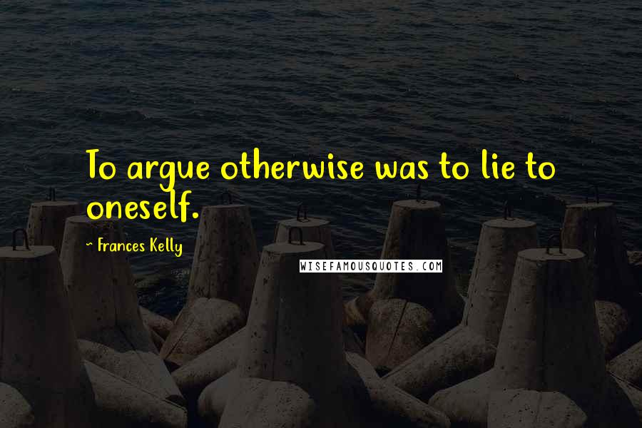 Frances Kelly Quotes: To argue otherwise was to lie to oneself.