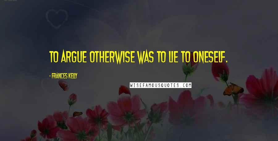 Frances Kelly Quotes: To argue otherwise was to lie to oneself.