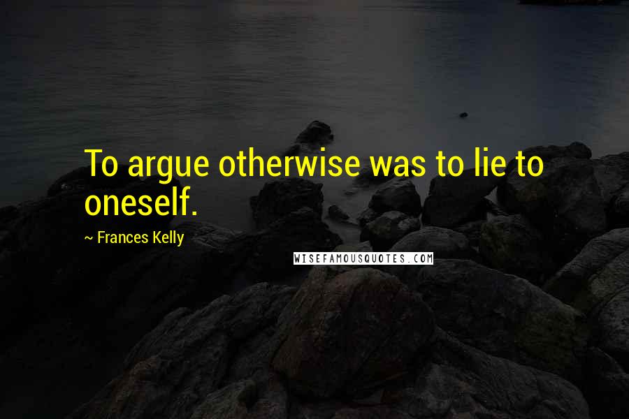 Frances Kelly Quotes: To argue otherwise was to lie to oneself.