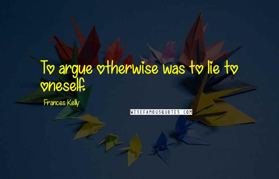 Frances Kelly Quotes: To argue otherwise was to lie to oneself.