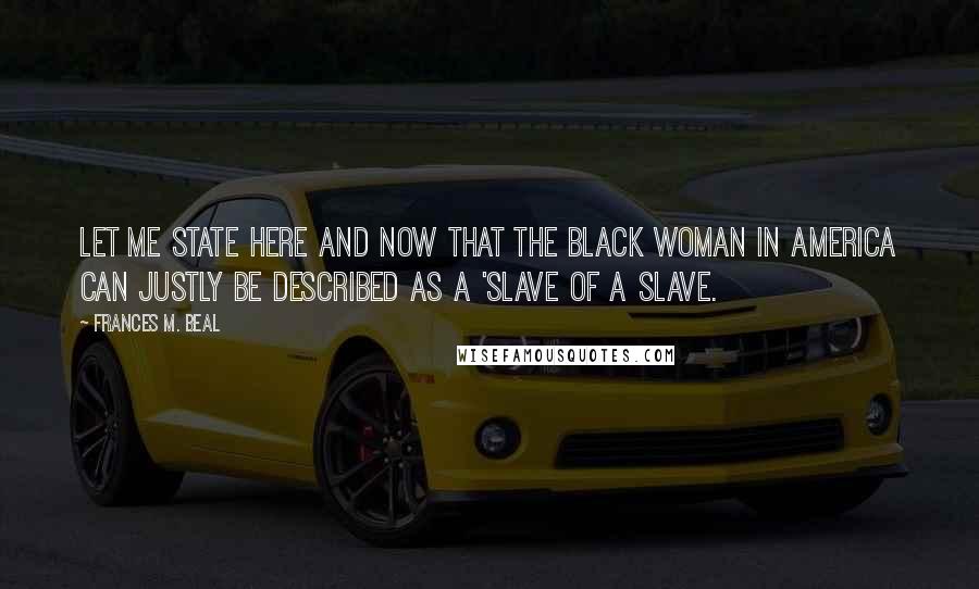 Frances M. Beal Quotes: Let me state here and now that the black woman in America can justly be described as a 'slave of a slave.