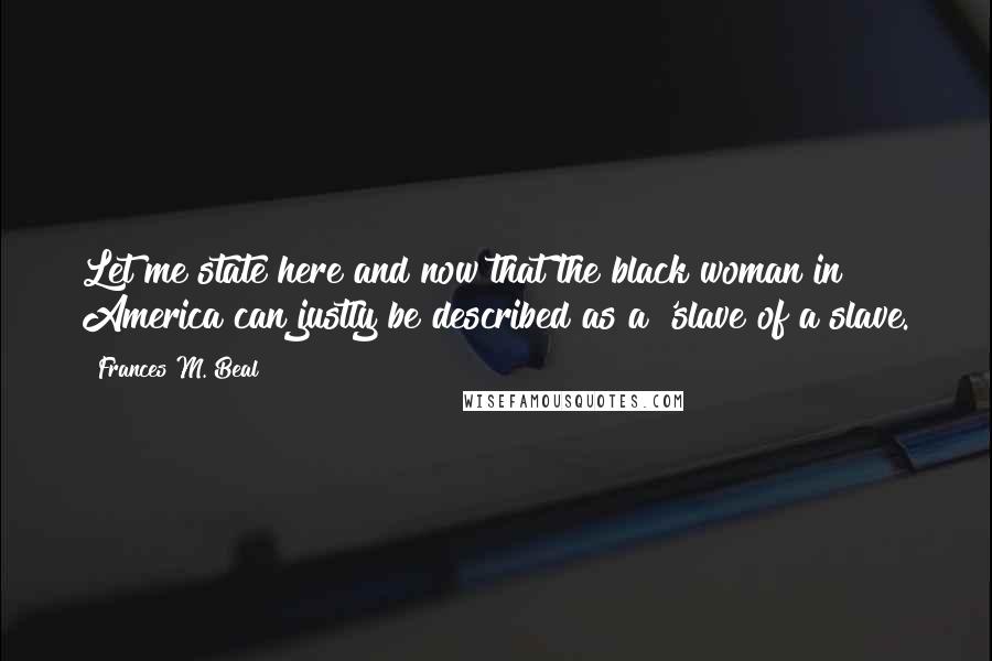 Frances M. Beal Quotes: Let me state here and now that the black woman in America can justly be described as a 'slave of a slave.