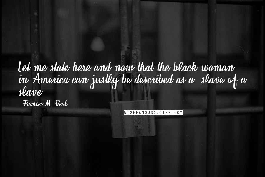 Frances M. Beal Quotes: Let me state here and now that the black woman in America can justly be described as a 'slave of a slave.