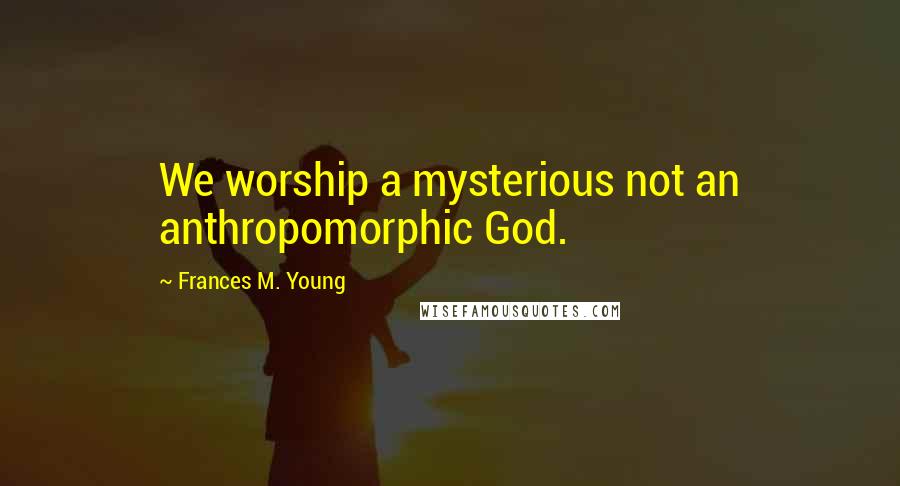 Frances M. Young Quotes: We worship a mysterious not an anthropomorphic God.