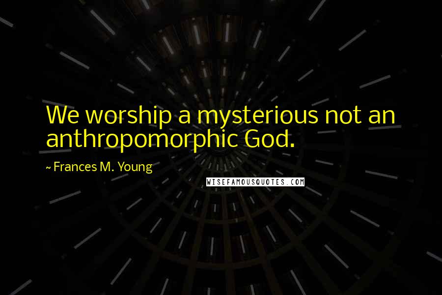 Frances M. Young Quotes: We worship a mysterious not an anthropomorphic God.