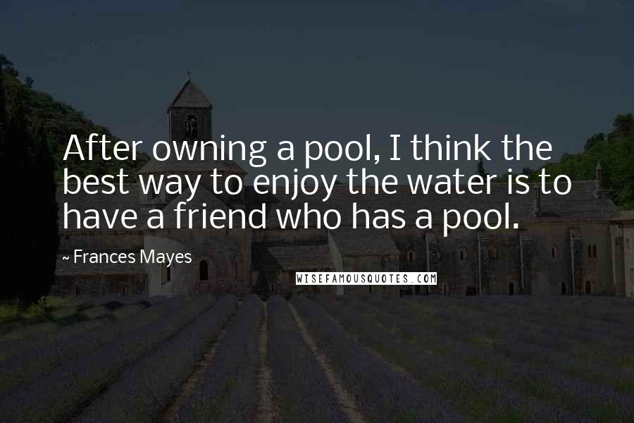 Frances Mayes Quotes: After owning a pool, I think the best way to enjoy the water is to have a friend who has a pool.