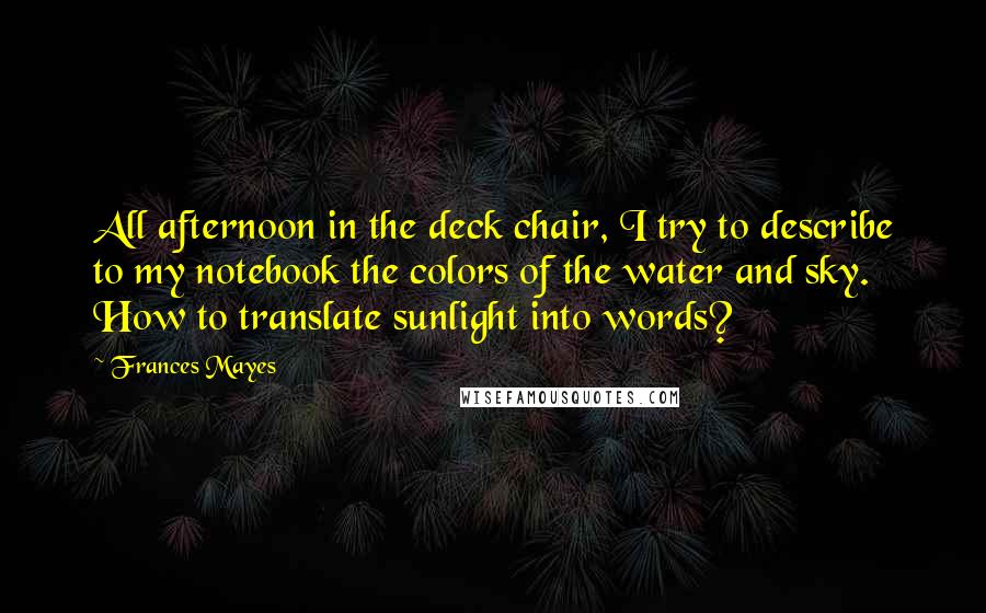 Frances Mayes Quotes: All afternoon in the deck chair, I try to describe to my notebook the colors of the water and sky. How to translate sunlight into words?