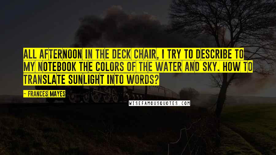 Frances Mayes Quotes: All afternoon in the deck chair, I try to describe to my notebook the colors of the water and sky. How to translate sunlight into words?