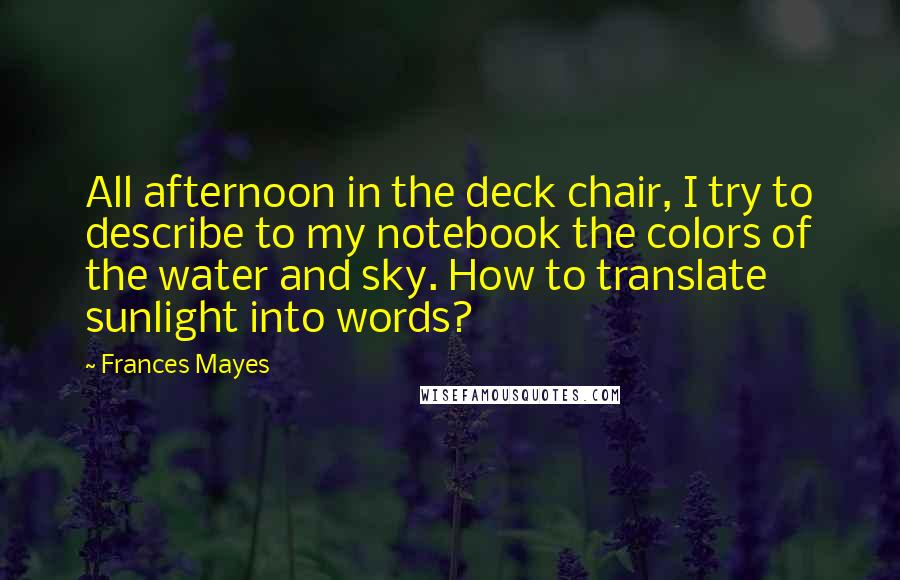 Frances Mayes Quotes: All afternoon in the deck chair, I try to describe to my notebook the colors of the water and sky. How to translate sunlight into words?