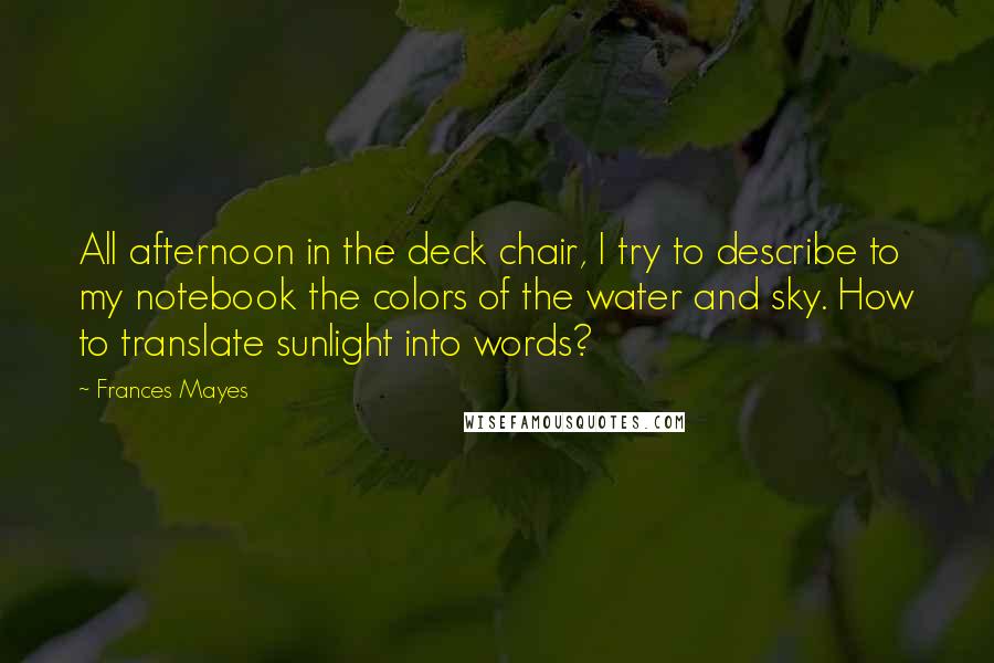 Frances Mayes Quotes: All afternoon in the deck chair, I try to describe to my notebook the colors of the water and sky. How to translate sunlight into words?